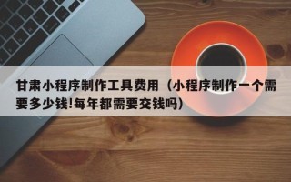 磐石甘肃小程序制作工具费用（小程序制作一个需要多少钱!每年都需要交钱吗）